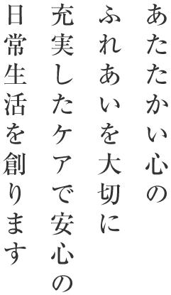 あたたかい心のふれあいを大切に充実したケアで安心の日常生活を創ります